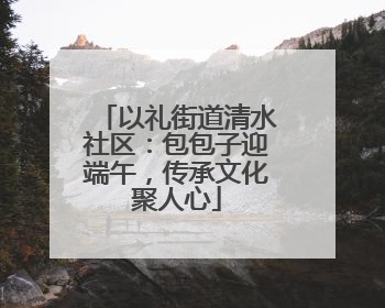 以礼街道清水社区：包包子迎端午，传承文化聚人心